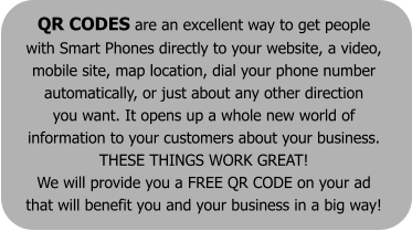 QR CODES are an excellent way to get people  with Smart Phones directly to your website, a video,  mobile site, map location, dial your phone number  automatically, or just about any other direction  you want. It opens up a whole new world of  information to your customers about your business.  THESE THINGS WORK GREAT!  We will provide you a FREE QR CODE on your ad  that will benefit you and your business in a big way!