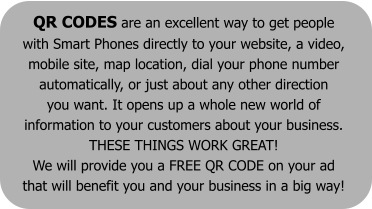 QR CODES are an excellent way to get people  with Smart Phones directly to your website, a video,  mobile site, map location, dial your phone number  automatically, or just about any other direction  you want. It opens up a whole new world of  information to your customers about your business.  THESE THINGS WORK GREAT!  We will provide you a FREE QR CODE on your ad  that will benefit you and your business in a big way!